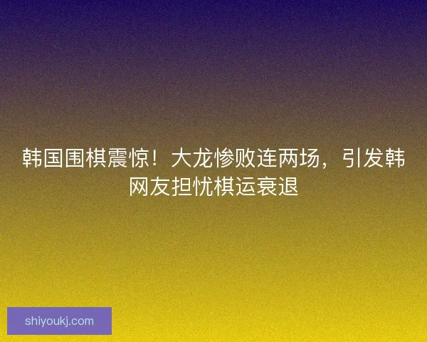 韩国围棋震惊！大龙惨败连两场，引发韩网友担忧棋运衰退