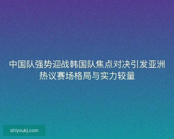 中国队强势迎战韩国队焦点对决引发亚洲热议赛场格局与实力较量
