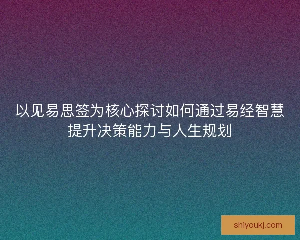以见易思签为核心探讨如何通过易经智慧提升决策能力与人生规划
