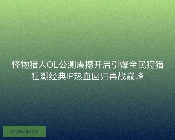 怪物猎人OL公测震撼开启引爆全民狩猎狂潮经典IP热血回归再战巅峰