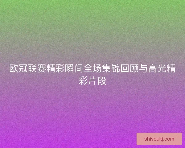 欧冠联赛精彩瞬间全场集锦回顾与高光精彩片段