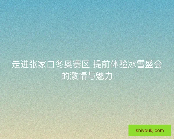 走进张家口冬奥赛区 提前体验冰雪盛会的激情与魅力
